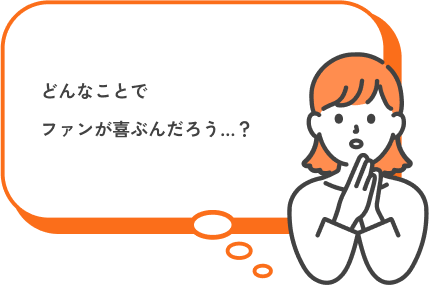 どんなことでファンが喜ぶんだろう…？